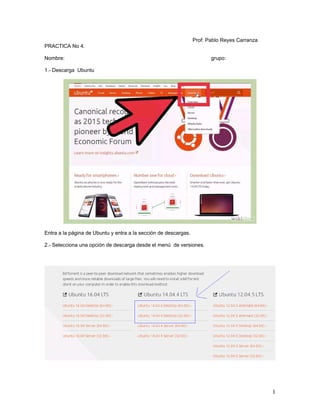 Prof: Pablo Reyes Carranza
PRACTICA No 4.
Nombre: grupo:
1.- Descarga Ubuntu
Entra a la página de Ubuntu y entra a la sección de descargas.
2.- Selecciona una opción de descarga desde el menú de versiones.
1
 
