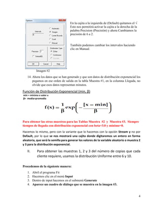 4
Imagen #2
14. Ahora los datos que se han generado y que son datos de distribución exponencial los
pegamos en ese orden de salida en la tabla Muestra #1, en la columna Llegada, no
olvide que esos datos representan minutos.
Función de Distribución Exponencial (min, β)
min = mínimo x valor x
β= media=promedio
Para obtener las otras muestras para las Tablas Muestra #2 y Muestra #3. Siempre
tiempos de llegada con distribución exponencial con beta=3.0 y mínimo=0.
Hacemos lo mismo, pero con la variante que lo hacemos con la opción Stream y no por
Default, por lo que se nos mostrará una cajita donde digitaremos un entero en forma
aleatoria, que será la semilla para generar los valores de la variable aleatorio o muestra 2
y 3 para la distribución exponencial.
II. Para obtener las muestras 1, 2 y 3 del número de copias que cada
cliente requiere, usamos la distribución Uniforme entre 6 y 10.
Procedemos de la siguiente manera:
1. Abril el programa Fit
2. Hacemos clic en el menú Input
3. Dentro de input hacemos en el submenú Generate
4. Aparece un cuadro de diálogo que se muestra en la imagen #3.
En la cajita a la izquierda de (Default) quitamos el √
Esto nos permitirá activar la cajita a la derecha de la
palabra Precision (Precisión) y ahora Cambiamos la
precisión de 6 a 2.
También podemos cambiar los intervalos haciendo
clic en Manual.
 