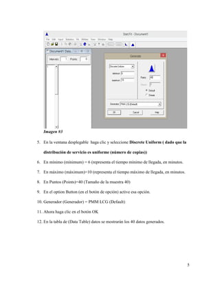 5
Imagen #3
5. En la ventana desplegable haga clic y seleccione Discrete Uniform ( dado que la
distribución de servicio es uniforme (número de copias))
6. En mínimo (mínimum) = 6 (representa el tiempo mínimo de llegada, en minutos.
7. En máximo (máximum)=10 (representa el tiempo máximo de llegada, en minutos.
8. En Puntos (Points)=40 (Tamaño de la muestra 40)
9. En el option Button (en el botón de opción) active esa opción.
10. Generador (Generador) = PMM LCG (Default)
11. Ahora haga clic en el botón OK
12. En la tabla de (Data Table) datos se mostrarán los 40 datos generados.
 