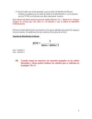 6
13. hora los datos que se han generado y que son datos de distribución Discrete
Uniform los pegamos en ese orden de salida en la tabla Muestra #1, en la columna
servicio*15/60, no olvide que esos datos representan minutos.
Para obtener las Otras muestras para las Tablas Muestra #2 y Muestra #3. Siempre
tiempos de servicio que esta entre 6 y 10 minutos y que se deben de Distribuir
Uniformemente
De forma similar debe hacerlo nuevamente con los pasos indicados para generar la seguna y
la tercer muestra. Así podrá tener las tres muestras de los datos de servicio.
Función de Distribución Uniforme
min = mínimo x
max= máximo x
III. Cuando tenga los muestras de atención pongalas en las tablas
diseñadas y ahora podrá realizar los calculos que se solicitan en
la página 7,8 y 9.
 