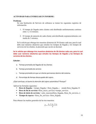 10
ACTIVIDAD PARA ENTREGAR EN INFORME:
Problema
En una Institución de Servicio de cobranza se tienen los siguientes registros de
información.
1. El tiempo de llegada entre clientes está distribuido uniformemente continuo
entre 1 y 12 minutos.
2. El tiempo de atención de cada cliente está distribuido exponencialmente con
media de 3 minutos.
Se le solicita que obtenga tres muestras aleatorias de 30 clientes cada una, para lo cual
debe usar números aleatorios que simulen los tiempos de llegada y los tiempos de
servicios de los clientes, la precisión que sea de un decimal.
Se le solicita que obtenga tres muestras aleatorias de 30 clientes cada una, para lo cual
debe usar números aleatorios que simulen los tiempos de llegada y los tiempos de
servicios de los clientes.
Calcular:
a. Tiempo promedio de llegada de los clientes
b. Tiempo promedio de servicio
c. Tiempo promedio en que un cliente permanece dentro del sistema.
d. Porcentaje de tiempo desocupado del cajero.
¿Qué concluye, es buena la atención del cajero automático? Porque?
Aplicar las formulas siguientes:
 Hora de llegadai = tiempo_llegadai+ Hora_llegadai-1; siendo Hora_llegada0=0
 Hora de fin de servicioi=Hora_inicio_servicioi+tiempo_servicioi
 Hora de inicio de servicioi= valor_maximo(Hora_llegadai, Hora_fin_servicioi-1)
 Tiempo de esperai= Hora_fin_servicioi- Hora_llegadai
Para obtener las medias generales de las tres muestras:
𝑋̅ =
𝑥1 + 𝑥2 + 𝑥3
3
 