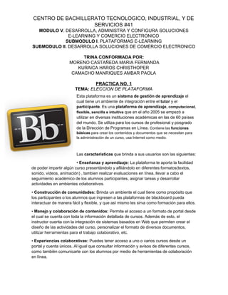 CENTRO DE BACHILLERATO TECNOLOGICO, INDUSTRIAL, Y DE
SERVICIOS #41
MODULO V​. DESARROLLA, ADMINISTRA Y CONFIGURA SOLUCIONES
E-LEARNING Y COMERCIO ELECTRONICO
SUBMODULO I​. PLATAFORMAS E-LEARNING
SUBMODULO II​. DESARROLLA SOLUCIONES DE COMERCIO ELECTRONICO
TRINA CONFORMADA POR:
​MORENO CASTAÑEDA MARIA FERNANDA
KURAICA HAROS CHRISTHOPER
CAMACHO MANRIQUES AMBAR PAOLA
PRACTICA NO. 1
TEMA: ​ELECCION DE PLATAFORMA
Esta plataforma es un ​sistema de gestión de aprendizaje​ el
cual tiene un ambiente de integración entre el ​tutor​ y el
participante​.​ ​Es una ​plataforma de aprendizaje,​ computacional,
flexible, sencilla e intuitiva​ ​que en el año 2005 se empezó a
utilizar en diversas instituciones académicas en las de 60 países
del mundo. Se utiliza para los cursos de profesional y posgrado
de la Dirección de Programas en Línea. ​Contiene las ​funciones
básicas​ para crear los contenidos y documentos que se necesitan para
la administración de un curso, usa Internet como medio.
Las ​características​ que brinda a sus usuarios son las siguientes:
• ​Enseñanza y aprendizaje:​ La plataforma te aporta la facilidad
de poder impartir algún curso presentándolo y afiliándolo en diferentes formatos(textos,
sonido, videos, animación) , tambien realizar evaluaciones en línea, llevar a cabo el
seguimiento académico de los alumnos participantes, asignar tareas y desarrollar
actividades en ambientes colaborativos.
• ​Construcción de comunidades:​ Brinda un ambiente el cual tiene como propósito que
los participantes o los alumnos que ingresen a las plataformas de blackboard pueda
interactuar de manera fácil y flexible, y que así mismo les sirva como formación para ellos.
• ​Manejo y colaboración de contenidos:​ Permite el acceso a un formato de portal desde
el cual se cuenta con toda la información detallada de cursos. Además de esto, el
instructor cuenta con la integración de sistemas basados en Web que permiten crear el
diseño de las actividades del curso, personalizar el formato de diversos documentos,
utilizar herramientas para el trabajo colaborativo, etc.
• ​Experiencias colaborativas:​ Puedes tener acceso a uno o varios cursos desde un
portal y cuenta únicos. Al igual que consultar información y avisos de diferentes cursos,
como también comunicarte con los alumnos por medio de herramientas de colaboración
en línea.
 