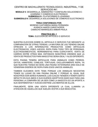 CENTRO DE BACHILLERATO TECNOLOGICO, INDUSTRIAL, Y DE
SERVICIOS #41
MODULO V. DESARROLLA, ADMINISTRA Y CONFIGURA SOLUCIONES E-
LEARNING Y COMERCIO ELECTRONICO
SUBMODULO I. PLATAFORMAS E-LEARNING
SUBMODULO II. DESARROLLA SOLUCIONES DE COMERCIO ELECTRONICO
TRINA CONFORMADA POR:
MORENO CASTAÑEDA MARIA FERNANDA
KURAICA HAROS CHRISTHOPER
CAMACHO MANRIQUES AMBAR PAOLA
PRACTICA NO. 1
TEMA: ELECCION DE ARTÍCULO O SERVICIO
NUESTRA ELECCION SOBRE EL ARTICULO O SERVICIO FUE MEDIANTE LA
COMPARACION DE OTRAS TIENDAS. LA MAYORIA DE LAS TIENDAS ONLINE
OFRECEN A LOS INTERNAUTAS PRODUCTOS COMO ARTICULOS
ELECTRONICOS, VIDEO JUEGOS, ROPA PARA TODO TIPO DE PERSONAS,
ELECTRODOMESTICOS, HERRAMIENTAS PARA EJERCITARTE, VENTA DE
CARROS ENTRE OTRAS MAS. ENTONCES NOSOTROS CREIMOS QUE LA
VENTA DE PRODUCTOS PARA MASCOTAS SERIA IDEAL Y ALGO DIFERENTE.
ESTA PAGINA TENDRA ARTICULOS PARA ANIMALES COMO PERROS,
GATOS, HAMSTERS, CONEJOS, TORTUGAS, EXCLUSIVAMENTE ROPA, YA
QUE NUESTRA TIENDA NO SERA UNA PAGINA VETERINARIA SINO SOLO SE
VENDERAN DISEÑOS DE ROPA PARA ESOS UNICOS ANIMALES.
TAMBIEN ELEGIMOS ESTE TEMA PORQUE LOS ANIMALES NECESITAN
TENER SU LUGAR EN UNA PAGINA ONLINE Y PORQUE AL IGUAL QUE
NOSOTROS SON SERES HUMANOS, LOS CUALES TIENDEN A TENER CIERTO
IMPACTO EN SUS AMOS O SUS DUEÑOS ADOPTIVOS DADO QUE PARA UNA
PERSONA LA COMPAÑÍA DE UN SER COMO LA MASCOTA ES UN APORTE A
SUS SENTIMIENTOS Y AVECES DISTRAE LAS MENTES DE ELLOS.
FINALMENTE, SERA UNA VENTA DIFERENTE LA CUAL LLAMARA LA
ATENCION DE AQUELLOS QUE SUELEN VESTIR A SUS MASCOTAS.
 