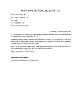 MUNICIPIO DE PEÑAMILLER, QUERÉTARO.
PlazaConstituciónS/N
Col.Centro,Peñamiller,Qro.
C.P.76450
Tel.4412966050 al 55
Web:ww.peñamiller.gog.me
Peñamiller,Qro.4de Juliode 2017
C. SantiagoPonsSala,el motivode lapresenteescomunicarleque tieneustedunadeudapendiente
con nuestro ayuntamiento por valor de 132
Dicha deuda lleva ya demorándola demasiado tiempo, por lo que este ayuntamiento ha decidido
emprender acciones legales contra su persona al objeto de proceder al embargode sus bienes en
cuantía tal que satisfaga el valor de la deuda.
En el caso de que no satisfaga la deuda con este ayuntamiento del próximo lunes 11 de Julio, nos
veremos obligados a emprender las mencionadas acciones legales.
Lo que le comunico a efectos legales.
Agustín Hernández Aguilar.
Presidente Municipal del H. Ayuntamiento.
 