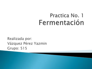 Practica No. 1Fermentación Realizada por: Vázquez Pérez Yazmin Grupo: 515 