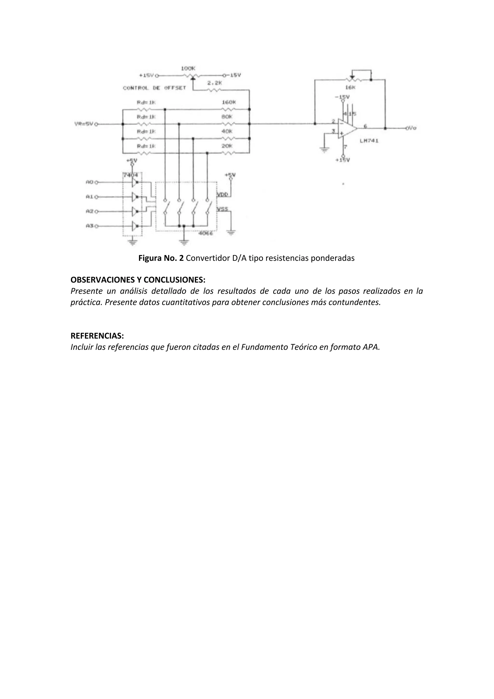 Figura No. 2​ Convertidor D/A tipo resistencias ponderadas
OBSERVACIONES Y CONCLUSIONES:
Presente un análisis detallado de los resultados de cada uno de los pasos realizados en la
práctica. Presente datos cuantitativos para obtener conclusiones más contundentes.
REFERENCIAS:
Incluir las referencias que fueron citadas en el Fundamento Teórico en formato APA.
 