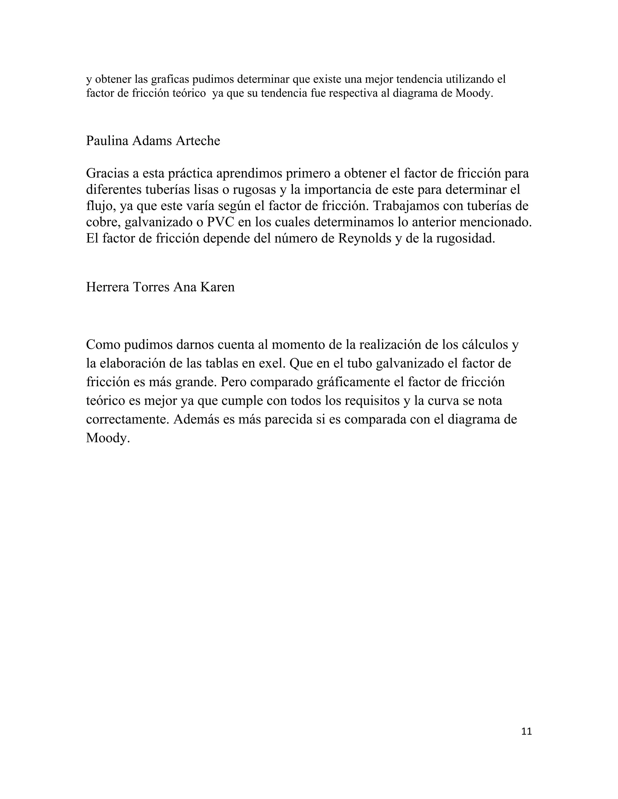 y obtener las graficas pudimos determinar que existe una mejor tendencia utilizando el
factor de fricción teórico ya que su tendencia fue respectiva al diagrama de Moody.


Paulina Adams Arteche

Gracias a esta práctica aprendimos primero a obtener el factor de fricción para
diferentes tuberías lisas o rugosas y la importancia de este para determinar el
flujo, ya que este varía según el factor de fricción. Trabajamos con tuberías de
cobre, galvanizado o PVC en los cuales determinamos lo anterior mencionado.
El factor de fricción depende del número de Reynolds y de la rugosidad.


Herrera Torres Ana Karen



Como pudimos darnos cuenta al momento de la realización de los cálculos y
la elaboración de las tablas en exel. Que en el tubo galvanizado el factor de
fricción es más grande. Pero comparado gráficamente el factor de fricción
teórico es mejor ya que cumple con todos los requisitos y la curva se nota
correctamente. Además es más parecida si es comparada con el diagrama de
Moody.




                                                                                         11
 