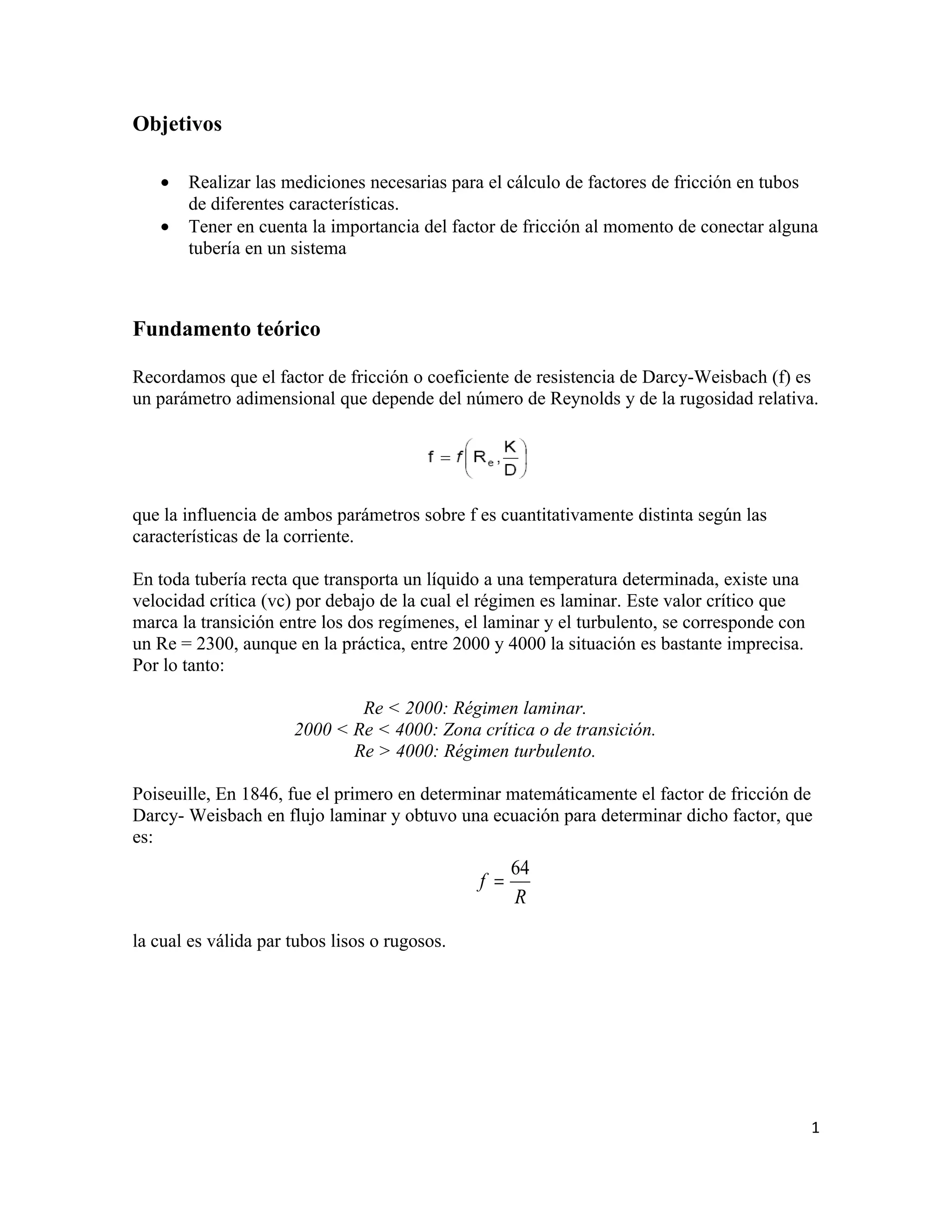 Objetivos

   •   Realizar las mediciones necesarias para el cálculo de factores de fricción en tubos
       de diferentes características.
   •   Tener en cuenta la importancia del factor de fricción al momento de conectar alguna
       tubería en un sistema



Fundamento teórico

Recordamos que el factor de fricción o coeficiente de resistencia de Darcy-Weisbach (f) es
un parámetro adimensional que depende del número de Reynolds y de la rugosidad relativa.




que la influencia de ambos parámetros sobre f es cuantitativamente distinta según las
características de la corriente.

En toda tubería recta que transporta un líquido a una temperatura determinada, existe una
velocidad crítica (vc) por debajo de la cual el régimen es laminar. Este valor crítico que
marca la transición entre los dos regímenes, el laminar y el turbulento, se corresponde con
un Re = 2300, aunque en la práctica, entre 2000 y 4000 la situación es bastante imprecisa.
Por lo tanto:

                              Re < 2000: Régimen laminar.
                      2000 < Re < 4000: Zona crítica o de transición.
                             Re > 4000: Régimen turbulento.

Poiseuille, En 1846, fue el primero en determinar matemáticamente el factor de fricción de
Darcy- Weisbach en flujo laminar y obtuvo una ecuación para determinar dicho factor, que
es:
                                                     64
                                               f =
                                                     R

la cual es válida par tubos lisos o rugosos.




                                                                                              1
 