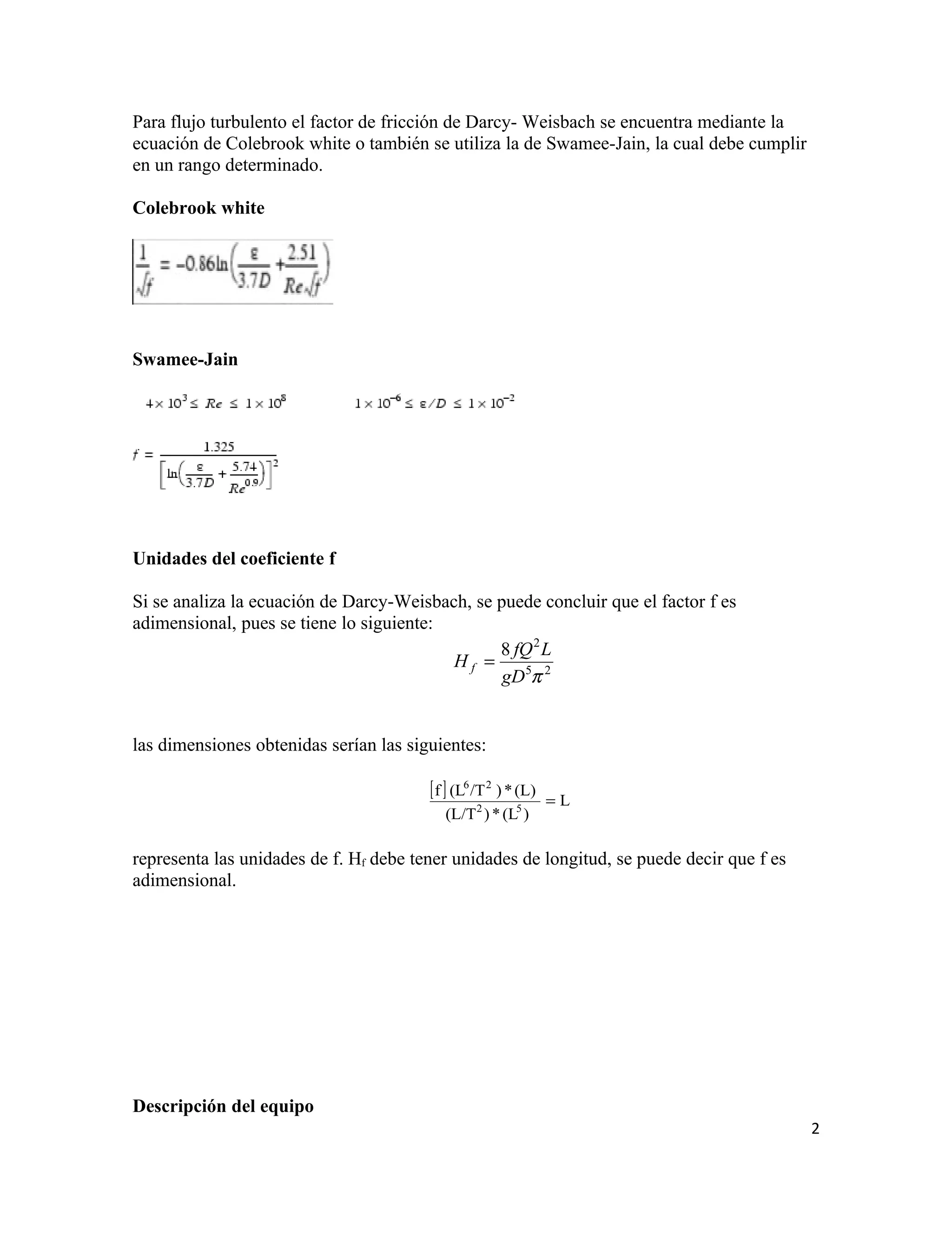 Para flujo turbulento el factor de fricción de Darcy- Weisbach se encuentra mediante la
ecuación de Colebrook white o también se utiliza la de Swamee-Jain, la cual debe cumplir
en un rango determinado.

Colebrook white




Swamee-Jain

                         y




Unidades del coeficiente f

Si se analiza la ecuación de Darcy-Weisbach, se puede concluir que el factor f es
adimensional, pues se tiene lo siguiente:
                                                8 fQ 2 L
                                          Hf =
                                                 gD5π 2


las dimensiones obtenidas serían las siguientes:

                                        [ f ] (L6 /T 2 ) * (L)   =L
                                           (L/T 2 ) * (L5 )

representa las unidades de f. Hf debe tener unidades de longitud, se puede decir que f es
adimensional.




Descripción del equipo
                                                                                            2
 