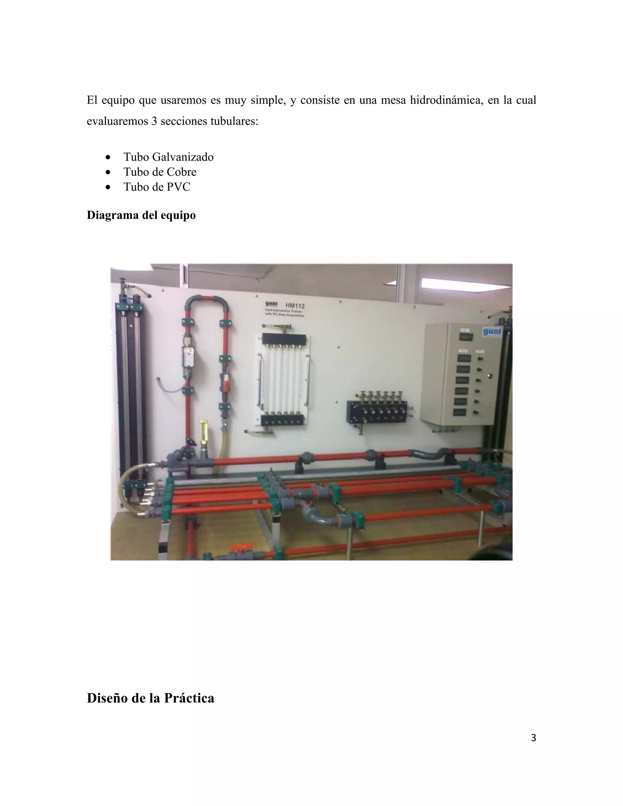 El equipo que usaremos es muy simple, y consiste en una mesa hidrodinámica, en la cual
evaluaremos 3 secciones tubulares:

   •   Tubo Galvanizado
   •   Tubo de Cobre
   •   Tubo de PVC

Diagrama del equipo




Diseño de la Práctica

                                                                                    3
 