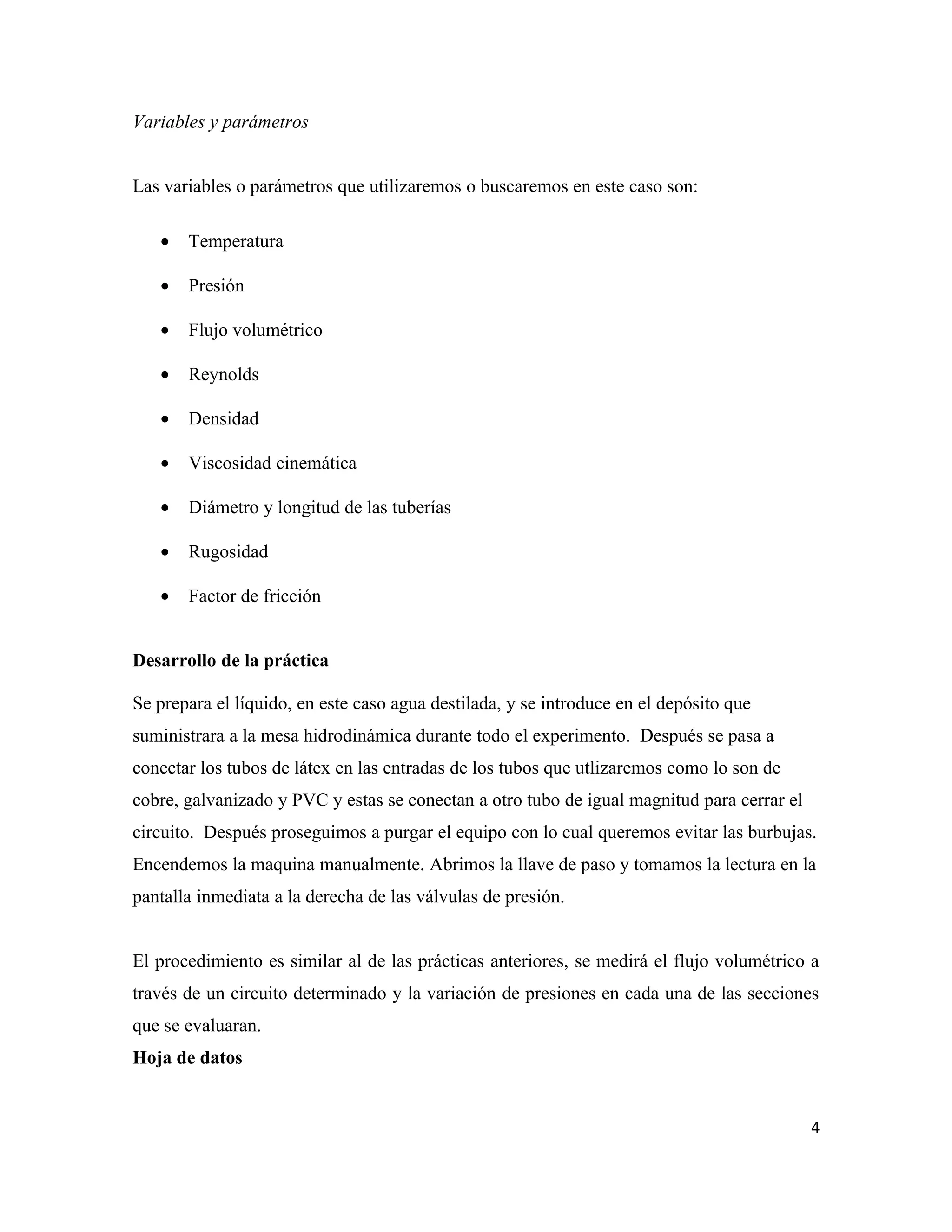 Variables y parámetros


Las variables o parámetros que utilizaremos o buscaremos en este caso son:

   •   Temperatura

   •   Presión

   •   Flujo volumétrico

   •   Reynolds

   •   Densidad

   •   Viscosidad cinemática

   •   Diámetro y longitud de las tuberías

   •   Rugosidad

   •   Factor de fricción


Desarrollo de la práctica

Se prepara el líquido, en este caso agua destilada, y se introduce en el depósito que
suministrara a la mesa hidrodinámica durante todo el experimento. Después se pasa a
conectar los tubos de látex en las entradas de los tubos que utlizaremos como lo son de
cobre, galvanizado y PVC y estas se conectan a otro tubo de igual magnitud para cerrar el
circuito. Después proseguimos a purgar el equipo con lo cual queremos evitar las burbujas.
Encendemos la maquina manualmente. Abrimos la llave de paso y tomamos la lectura en la
pantalla inmediata a la derecha de las válvulas de presión.


El procedimiento es similar al de las prácticas anteriores, se medirá el flujo volumétrico a
través de un circuito determinado y la variación de presiones en cada una de las secciones
que se evaluaran.
Hoja de datos


                                                                                            4
 