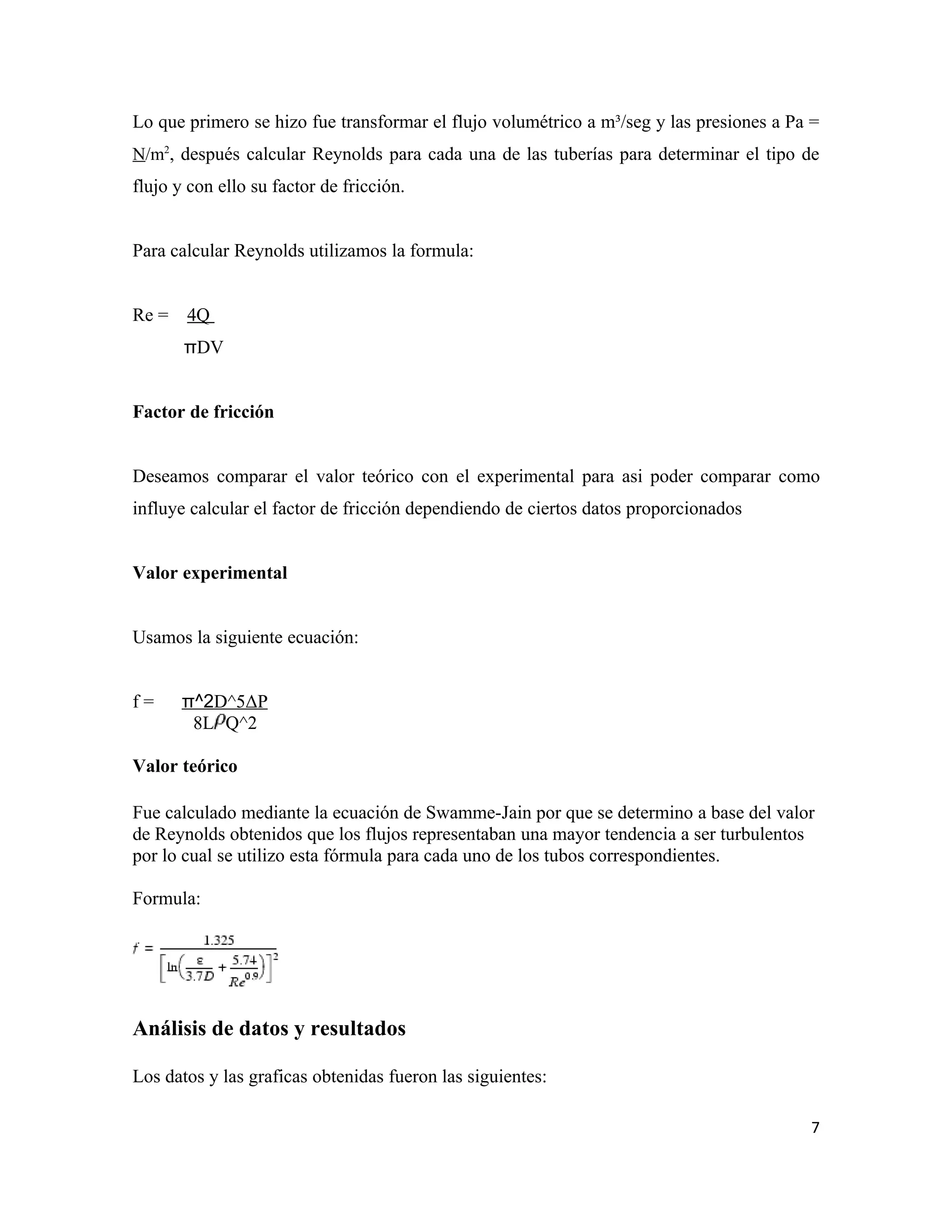 Lo que primero se hizo fue transformar el flujo volumétrico a m³/seg y las presiones a Pa =
N/m2, después calcular Reynolds para cada una de las tuberías para determinar el tipo de
flujo y con ello su factor de fricción.


Para calcular Reynolds utilizamos la formula:


Re =   4Q
       πDV


Factor de fricción


Deseamos comparar el valor teórico con el experimental para asi poder comparar como
influye calcular el factor de fricción dependiendo de ciertos datos proporcionados


Valor experimental


Usamos la siguiente ecuación:


f=     π^2D^5ΔP
        8L Q^2

Valor teórico

Fue calculado mediante la ecuación de Swamme-Jain por que se determino a base del valor
de Reynolds obtenidos que los flujos representaban una mayor tendencia a ser turbulentos
por lo cual se utilizo esta fórmula para cada uno de los tubos correspondientes.

Formula:




Análisis de datos y resultados

Los datos y las graficas obtenidas fueron las siguientes:

                                                                                         7
 