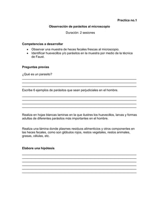 Practica no.1
Observación de parásitos al microscopio
Duración: 2 sesiones

Competencias a desarrollar
Observar una muestra de heces fecales frescas al microscopio.
Identificar huevecillos y/o parásitos en la muestra por medio de la técnica
de Faust.
Preguntas previas
¿Qué es un parasito?
__________________________________________________________________
__________________________________________________________________
__________________________________________________________________
Escribe 6 ejemplos de parásitos que sean perjudiciales en el hombre.
__________________________________________________________________
__________________________________________________________________
__________________________________________________________________
__________________________________________________________________
Realiza en hojas blancas laminas en la que ilustres los huevecillos, larvas y formas
adultas de diferentes parásitos más importantes en el hombre.
Realiza una lámina donde plasmes residuos alimenticios y otros componentes en
las heces fecales, como son glóbulos rojos, restos vegetales, restos animales,
grasas, células, etc.

Elabore una hipótesis
__________________________________________________________________
__________________________________________________________________
__________________________________________________________________
__________________________________________________________________
__________________________________________________________________
__________________________________________________________________

 
