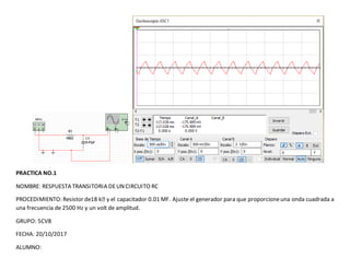 PRACTICA NO.1
NOMBRE: RESPUESTA TRANSITORIA DEUNCIRCUITO RC
PROCEDIMIENTO: Resistor de18 kꭥ y el capacitador 0.01 MF. Ajuste el generador para que proporcioneuna onda cuadrada a
una frecuencia de 2500 Hz y un volt de amplitud.
GRUPO: 5CV8
FECHA: 20/10/2017
ALUMNO:
 