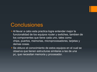Conclusiones
 Al llevar a cabo esta practica logre entender mejor la
funcionalidad de los equipos router y switches, tambien de
los componentes que tiene cada uno, tales como
chips, puertos, memorias, microprocesadores, tarjetas y
demas cosas.
 Se obtuvo el conocimiento de estos equipos en el cual se
observa que tienen estructuras similares a las de una
pc, que necesitan memoria y procesador.
 