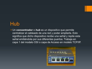Hub
 Un concentrador o hub es un dispositivo que permite
centralizar el cableado de una red y poder ampliarla. Esto
significa que dicho dispositivo recibe una señal y repite esta
señal emitiéndola por sus diferentes puertos. Trabaja en
capa 1 del modelo OSI o capa de Acceso en modelo TCP/IP.
 