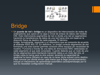 Bridge
 Un puente de red o bridge es un dispositivo de interconexión de redes de
ordenadores que opera en la capa 2 (nivel de enlace de datos) del modelo
OSI. Este interconecta segmentos de red (o divide una red en segmentos)
haciendo la transferencia de datos de una red hacia otra con base en la
dirección física de destino de cada paquete. El término
bridge, formalmente, responde a un dispositivo que se comporta de acuerdo
al estándar IEEE 802.1D. En definitiva, un bridge conecta segmentos de red
formando una sola subred (permite conexión entre equipos sin necesidad de
routers). Funciona a través de una tabla de direcciones MAC detectadas en
cada segmento al que está conectado. Cuando detecta que un nodo de uno
de los segmentos está intentando transmitir datos a un nodo del otro, el
bridge copia la trama para la otra subred, teniendo la capacidad de
desechar la trama (filtrado) en caso de no tener dicha subred como destino.
Para conocer por dónde enviar cada trama que le llega (encaminamiento)
incluye un mecanismo de aprendizaje automático (autoaprendizaje) por lo
que no necesitan configuración manual.
 