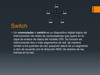 Switch
 Un conmutador o switch es un dispositivo digital lógico de
interconexión de redes de computadoras que opera en la
capa de enlace de datos del modelo OSI. Su función es
interconectar dos o más segmentos de red, de manera
similar a los puentes de red, pasando datos de un segmento
a otro de acuerdo con la dirección MAC de destino de las
tramas en la red.
 