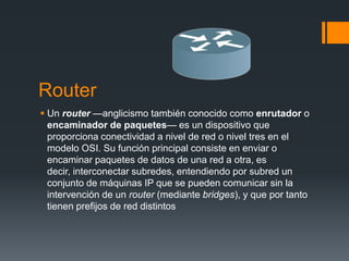 Router
 Un router —anglicismo también conocido como enrutador o
encaminador de paquetes— es un dispositivo que
proporciona conectividad a nivel de red o nivel tres en el
modelo OSI. Su función principal consiste en enviar o
encaminar paquetes de datos de una red a otra, es
decir, interconectar subredes, entendiendo por subred un
conjunto de máquinas IP que se pueden comunicar sin la
intervención de un router (mediante bridges), y que por tanto
tienen prefijos de red distintos
 