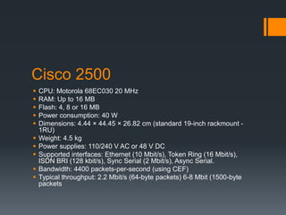 Cisco 2500
 CPU: Motorola 68EC030 20 MHz
 RAM: Up to 16 MB
 Flash: 4, 8 or 16 MB
 Power consumption: 40 W
 Dimensions: 4.44 × 44.45 × 26.82 cm (standard 19-inch rackmount -
1RU)
 Weight: 4.5 kg
 Power supplies: 110/240 V AC or 48 V DC
 Supported interfaces: Ethernet (10 Mbit/s), Token Ring (16 Mbit/s),
ISDN BRI (128 kbit/s), Sync Serial (2 Mbit/s), Async Serial.
 Bandwidth: 4400 packets-per-second (using CEF)
 Typical throughput: 2.2 Mbit/s (64-byte packets) 6-8 Mbit (1500-byte
packets
 