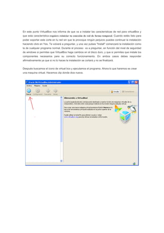 En este punto VirtualBox nos informa de que va a instalar las características de red para virtualBox y
que esta característica requiere reiniciar tu conexión de red de forma temporal. Cuando estés listo para
poder soportar este corte en tu red sin que te provoque ningún perjuicio puedes continuar la instalación
haciendo click en Yes. Te volverá a preguntar, y una vez pulses "Install" comenzará la instalación como
la de cualquier programa normal. Durante el proceso va a preguntar, en función del nivel de seguirdad
de windows si permites que VirtualBox haga cambios en el disco duro, y que si permites que instale los
componentes necesarios para su correcto funcionamiento. En ambos casos debes responder
afirmativamente ya que si no lo haces la instalación se cortará y no se finalizará.
Después buscamos el icono de virtual box y ejecutamos el programa. Ahora lo que haremos es crear
una maquina virtual. Hacemos clip donde dice nueva.
 