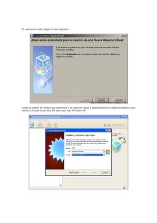 Si apareciera esta imagen le das siguiente.
Luego le damos el nombre que queramos a la maquina virtual y seleccionamos el sistema operativo que
vamos a instalar sobre ella. En este caso elijo Windows XP.
XP
 