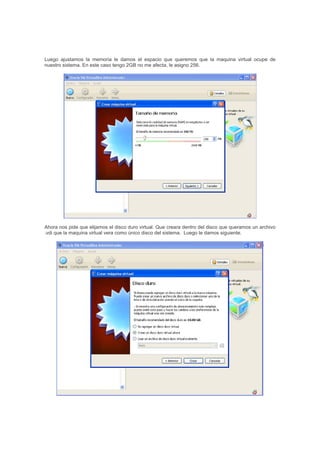 Luego ajustamos la memoria le damos el espacio que queremos que la maquina virtual ocupe de
nuestro sistema. En este caso tengo 2GB no me afecta, le asigno 256.
Ahora nos pide que elijamos el disco duro virtual. Que creara dentro del disco que queramos un archivo
.vdi que la maquina virtual vera como único disco del sistema. Luego le damos siguiente.
 