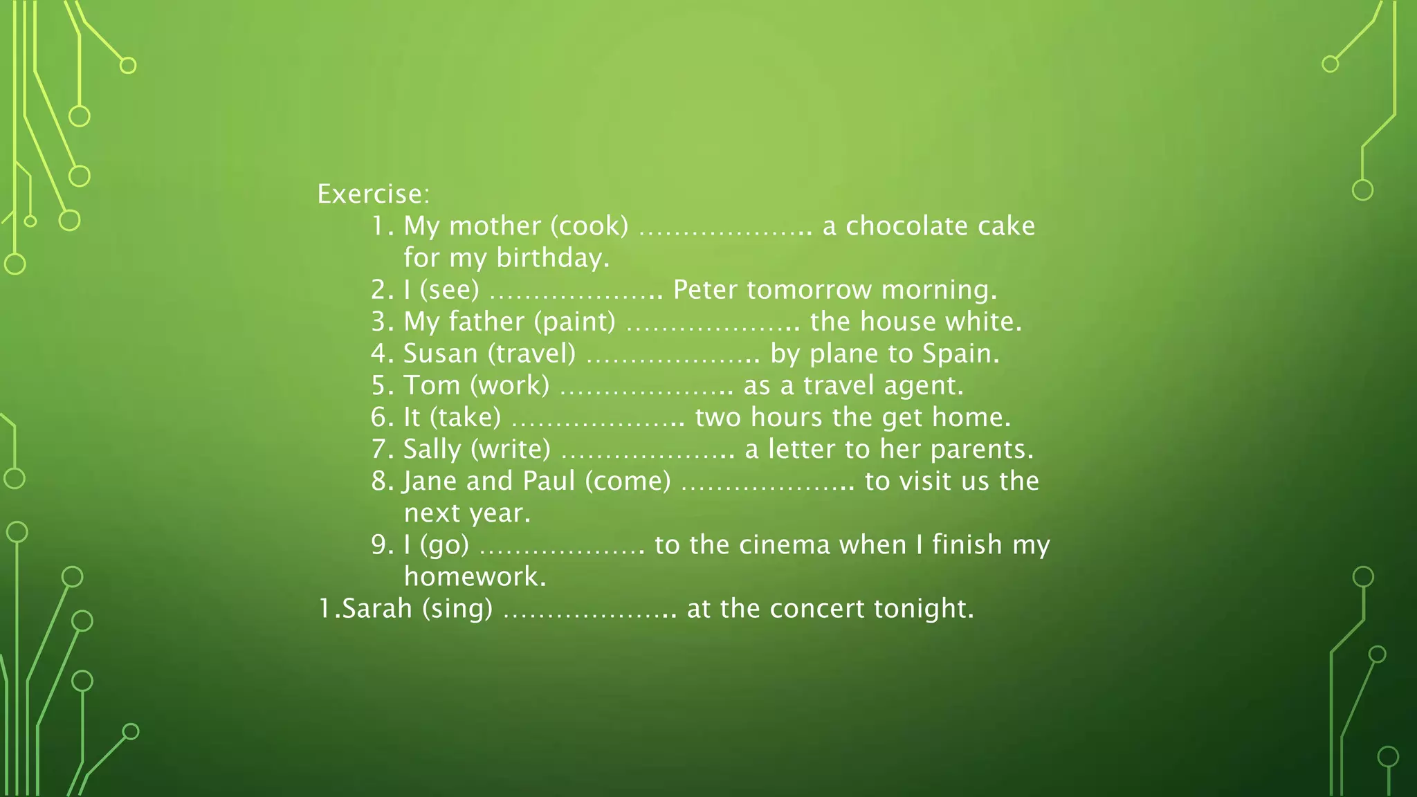 Exercise:
1. My mother (cook) ……………….. a chocolate cake
for my birthday.
2. I (see) ……………….. Peter tomorrow morning.
3. My father (paint) ……………….. the house white.
4. Susan (travel) ……………….. by plane to Spain.
5. Tom (work) ……………….. as a travel agent.
6. It (take) ……………….. two hours the get home.
7. Sally (write) ……………….. a letter to her parents.
8. Jane and Paul (come) ……………….. to visit us the
next year.
9. I (go) ………………. to the cinema when I finish my
homework.
1.Sarah (sing) ……………….. at the concert tonight.
 