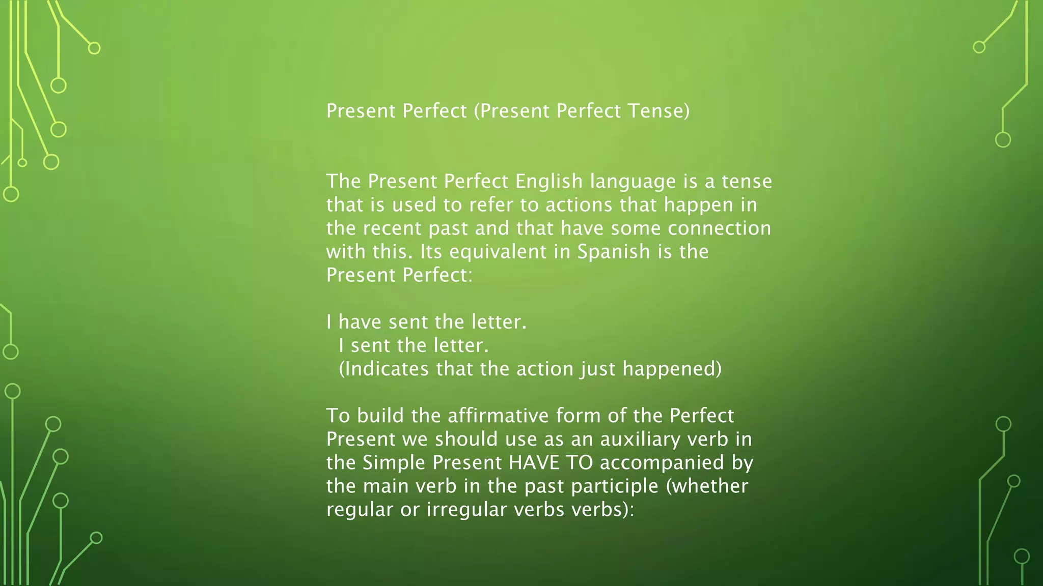 Present Perfect (Present Perfect Tense)
The Present Perfect English language is a tense
that is used to refer to actions that happen in
the recent past and that have some connection
with this. Its equivalent in Spanish is the
Present Perfect:
I have sent the letter.
I sent the letter.
(Indicates that the action just happened)
To build the affirmative form of the Perfect
Present we should use as an auxiliary verb in
the Simple Present HAVE TO accompanied by
the main verb in the past participle (whether
regular or irregular verbs verbs):
 