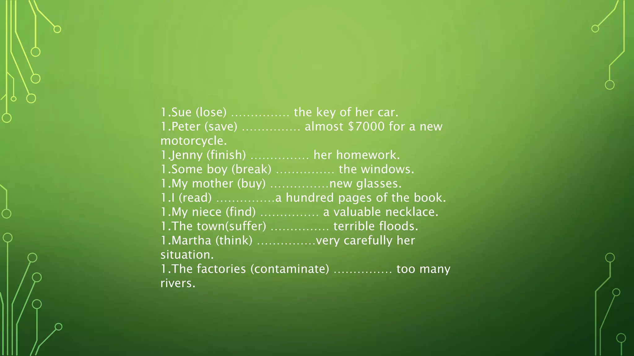 1.Sue (lose) …………… the key of her car.
1.Peter (save) …………… almost $7000 for a new
motorcycle.
1.Jenny (finish) …………… her homework.
1.Some boy (break) …………… the windows.
1.My mother (buy) ……………new glasses.
1.I (read) ……………a hundred pages of the book.
1.My niece (find) …………… a valuable necklace.
1.The town(suffer) …………… terrible floods.
1.Martha (think) ……………very carefully her
situation.
1.The factories (contaminate) …………… too many
rivers.
 