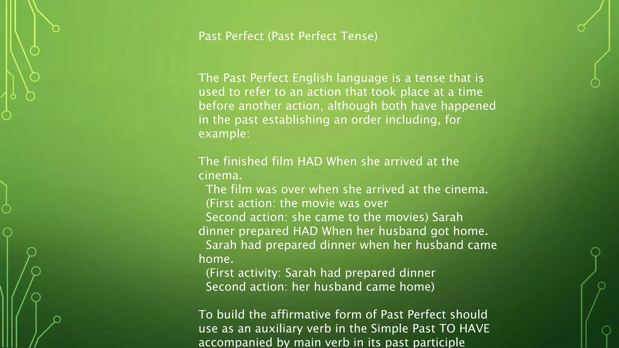 Past Perfect (Past Perfect Tense)
The Past Perfect English language is a tense that is
used to refer to an action that took place at a time
before another action, although both have happened
in the past establishing an order including, for
example:
The finished film HAD When she arrived at the
cinema.
The film was over when she arrived at the cinema.
(First action: the movie was over
Second action: she came to the movies) Sarah
dinner prepared HAD When her husband got home.
Sarah had prepared dinner when her husband came
home.
(First activity: Sarah had prepared dinner
Second action: her husband came home)
To build the affirmative form of Past Perfect should
use as an auxiliary verb in the Simple Past TO HAVE
accompanied by main verb in its past participle
 