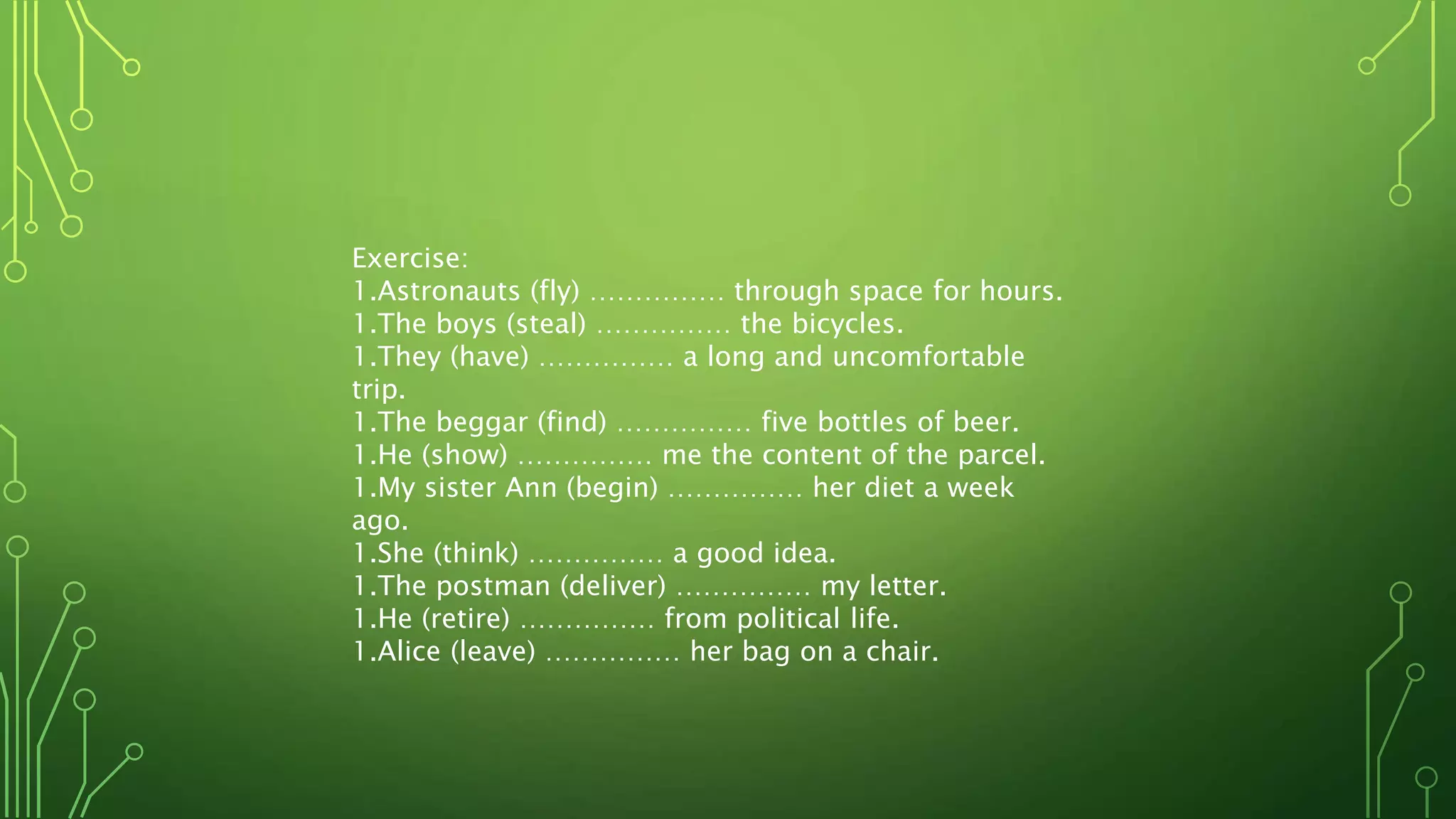 Exercise:
1.Astronauts (fly) …………… through space for hours.
1.The boys (steal) …………… the bicycles.
1.They (have) …………… a long and uncomfortable
trip.
1.The beggar (find) …………… five bottles of beer.
1.He (show) …………… me the content of the parcel.
1.My sister Ann (begin) …………… her diet a week
ago.
1.She (think) …………… a good idea.
1.The postman (deliver) …………… my letter.
1.He (retire) …………… from political life.
1.Alice (leave) …………… her bag on a chair.
 