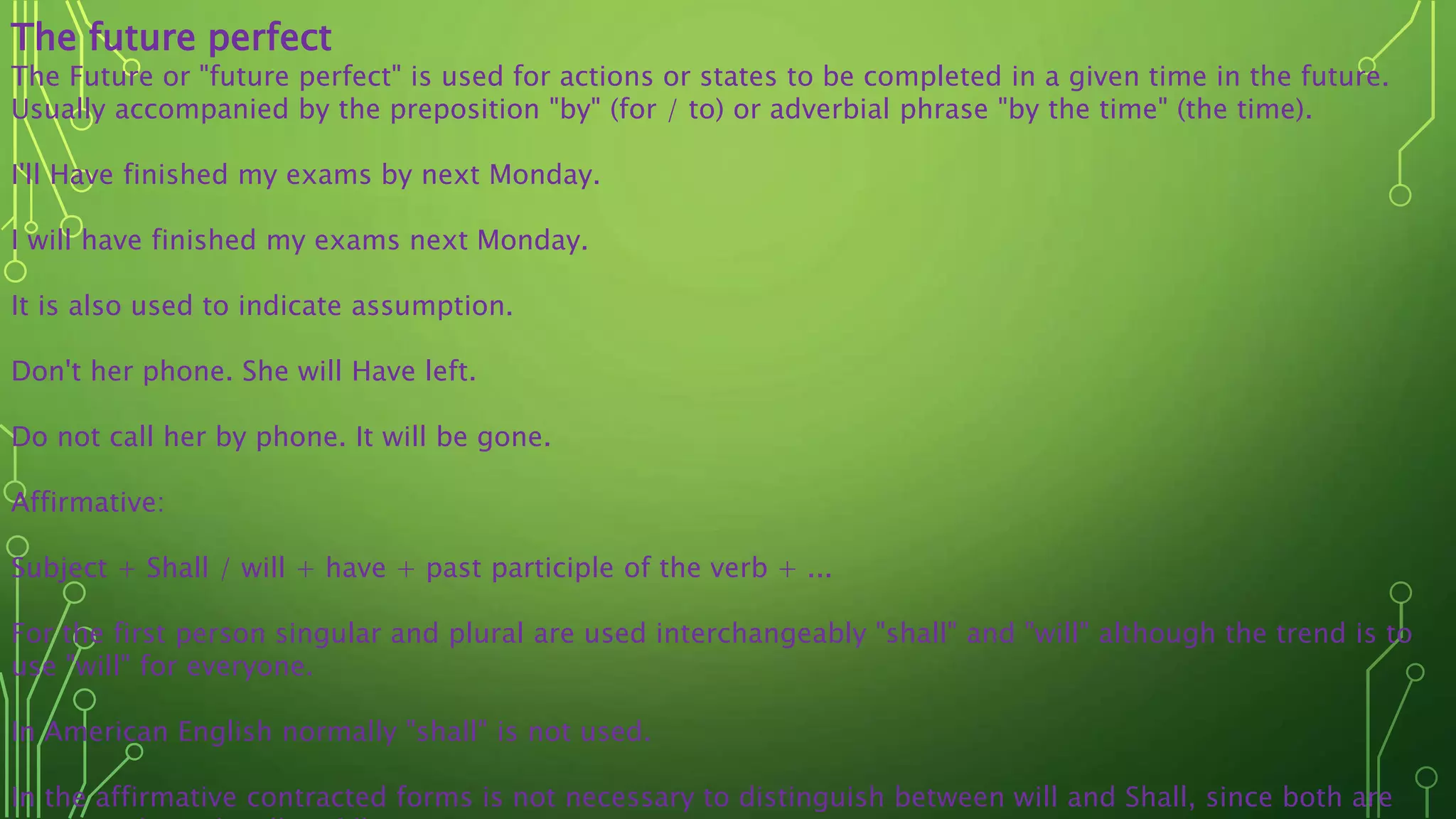 The future perfect
The Future or "future perfect" is used for actions or states to be completed in a given time in the future.
Usually accompanied by the preposition "by" (for / to) or adverbial phrase "by the time" (the time).
I'll Have finished my exams by next Monday.
I will have finished my exams next Monday.
It is also used to indicate assumption.
Don't her phone. She will Have left.
Do not call her by phone. It will be gone.
Affirmative:
Subject + Shall / will + have + past participle of the verb + ...
For the first person singular and plural are used interchangeably "shall" and "will" although the trend is to
use "will" for everyone.
In American English normally "shall" is not used.
In the affirmative contracted forms is not necessary to distinguish between will and Shall, since both are
 