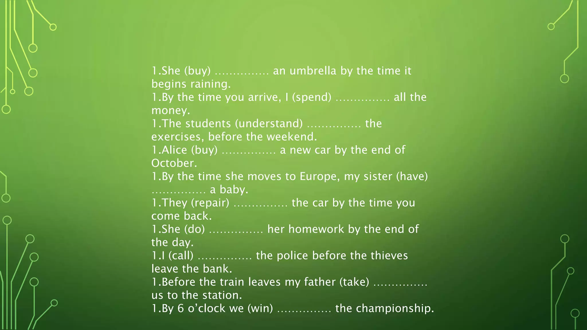 1.She (buy) …………… an umbrella by the time it
begins raining.
1.By the time you arrive, I (spend) …………… all the
money.
1.The students (understand) …………… the
exercises, before the weekend.
1.Alice (buy) …………… a new car by the end of
October.
1.By the time she moves to Europe, my sister (have)
…………… a baby.
1.They (repair) …………… the car by the time you
come back.
1.She (do) …………… her homework by the end of
the day.
1.I (call) …………… the police before the thieves
leave the bank.
1.Before the train leaves my father (take) ……………
us to the station.
1.By 6 o’clock we (win) …………… the championship.
 