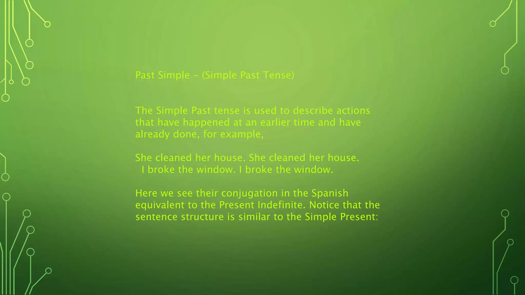 Past Simple - (Simple Past Tense)
The Simple Past tense is used to describe actions
that have happened at an earlier time and have
already done, for example,
She cleaned her house. She cleaned her house.
I broke the window. I broke the window.
Here we see their conjugation in the Spanish
equivalent to the Present Indefinite. Notice that the
sentence structure is similar to the Simple Present:
 