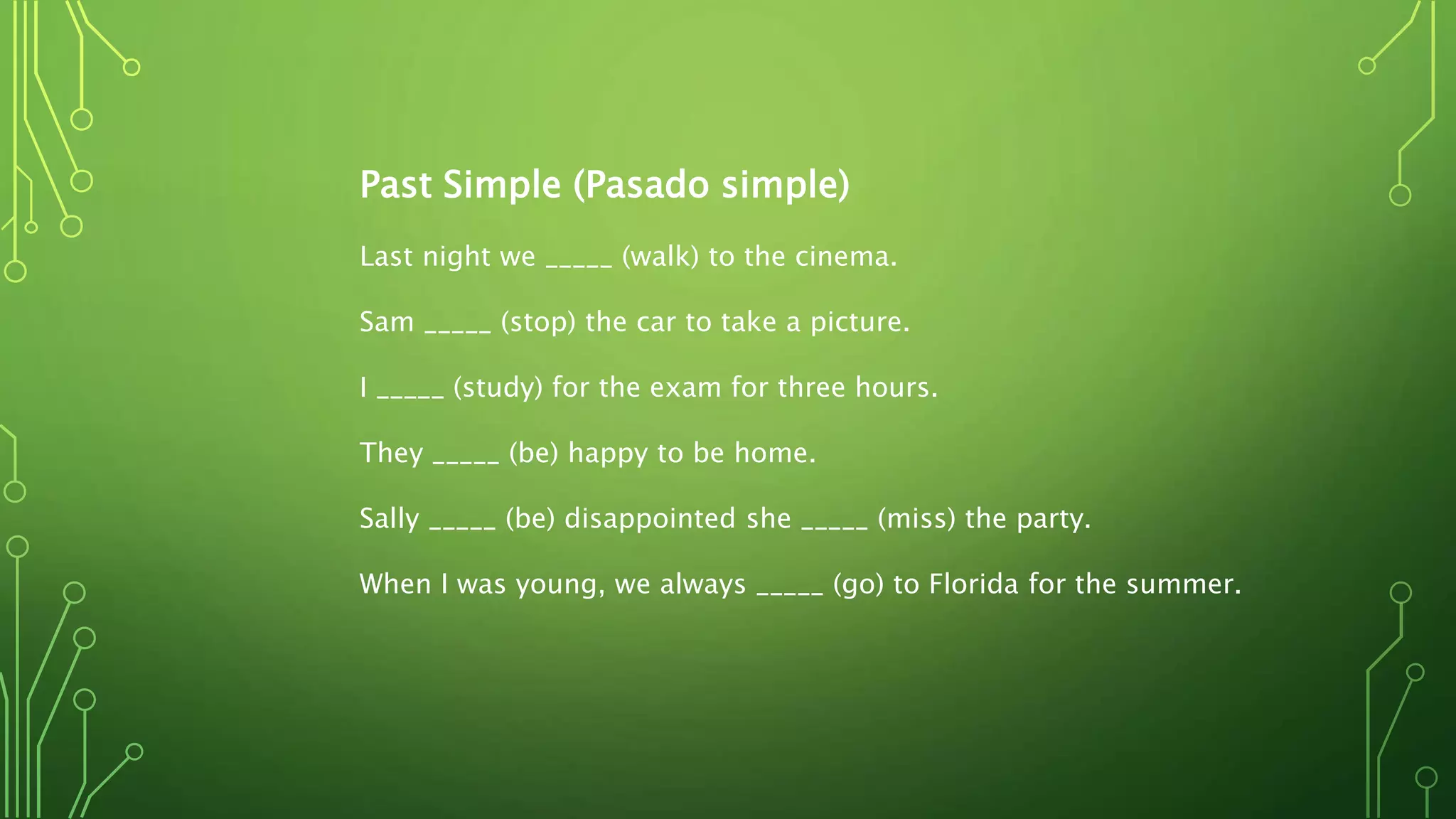 Past Simple (Pasado simple)
Last night we _____ (walk) to the cinema.
Sam _____ (stop) the car to take a picture.
I _____ (study) for the exam for three hours.
They _____ (be) happy to be home.
Sally _____ (be) disappointed she _____ (miss) the party.
When I was young, we always _____ (go) to Florida for the summer.
 