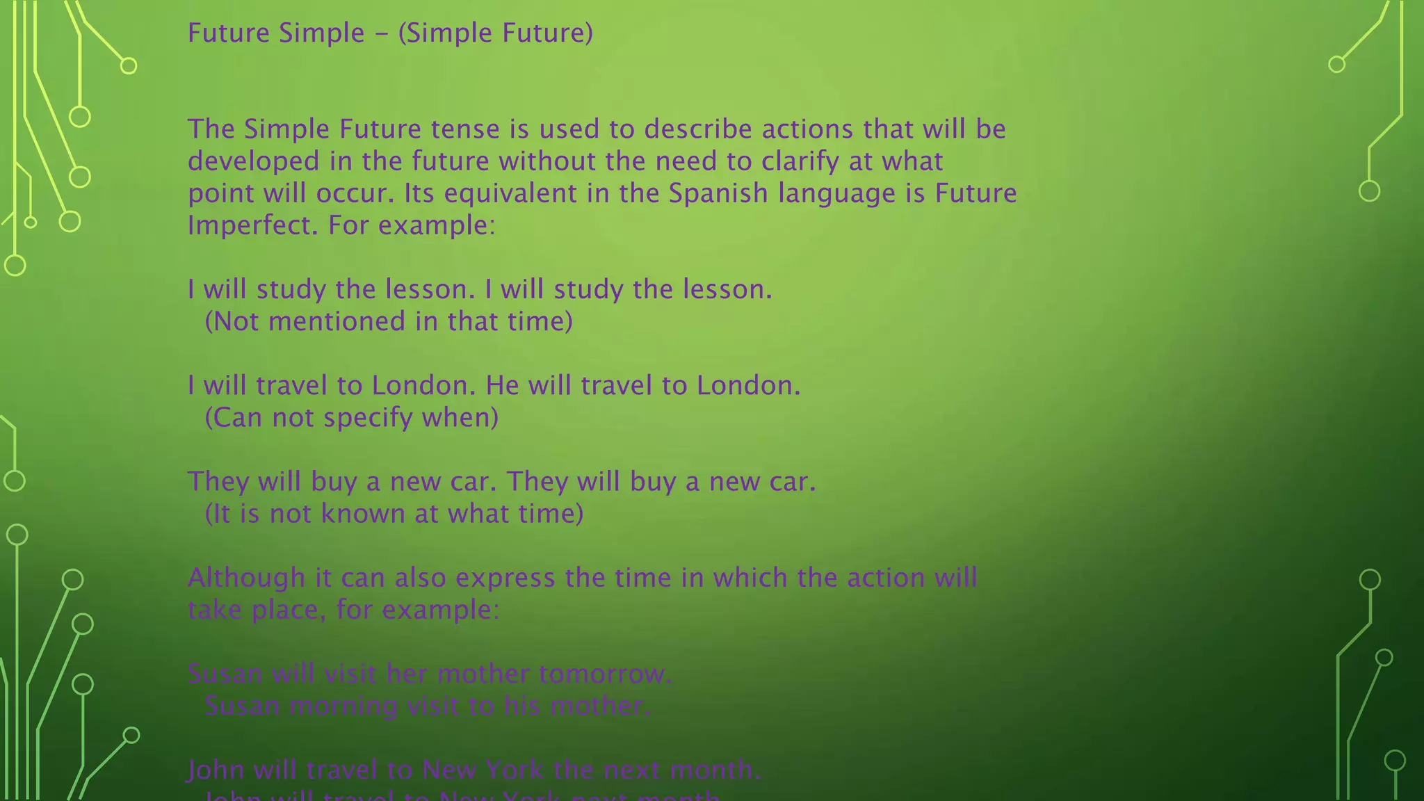 Future Simple - (Simple Future)
The Simple Future tense is used to describe actions that will be
developed in the future without the need to clarify at what
point will occur. Its equivalent in the Spanish language is Future
Imperfect. For example:
I will study the lesson. I will study the lesson.
(Not mentioned in that time)
I will travel to London. He will travel to London.
(Can not specify when)
They will buy a new car. They will buy a new car.
(It is not known at what time)
Although it can also express the time in which the action will
take place, for example:
Susan will visit her mother tomorrow.
Susan morning visit to his mother.
John will travel to New York the next month.
 