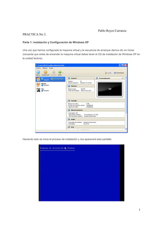 1
Pablo Reyes Carranza
PRACTICA No 3.
Parte 1: instalación y Configuración de Windows XP
Una vez que hemos configurado la maquina virtual y la secuencia de arranque damos clic en iniciar
(recuerda que antes de encender la maquina virtual debes tener el CD de instalación de Windows XP en
la unidad lectora).
Haciendo esto se inicia el proceso de instalación y nos aparecerá esta pantalla:
 