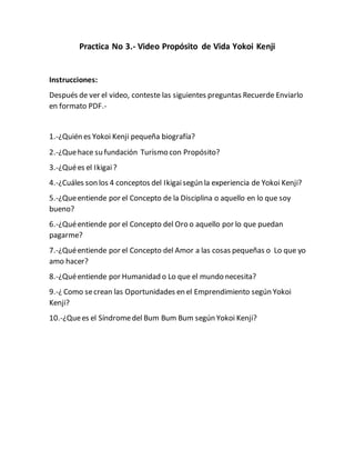 Practica No 3.- Video Propósito de Vida Yokoi Kenji
Instrucciones:
Después de ver el video, conteste las siguientes preguntas Recuerde Enviarlo
en formato PDF.-
1.-¿Quién es Yokoi Kenji pequeña biografía?
2.-¿Quehace su fundación Turismo con Propósito?
3.-¿Quées el Ikigai?
4.-¿Cuáles son los 4 conceptos del Ikigaisegún la experiencia de Yokoi Kenji?
5.-¿Queentiende por el Concepto de la Disciplina o aquello en lo que soy
bueno?
6.-¿Quéentiende por el Concepto del Oro o aquello por lo que puedan
pagarme?
7.-¿Quéentiende por el Concepto del Amor a las cosas pequeñas o Lo que yo
amo hacer?
8.-¿Quéentiende por Humanidad o Lo que el mundo necesita?
9.-¿ Como secrean las Oportunidades en el Emprendimiento según Yokoi
Kenji?
10.-¿Quees el Síndromedel Bum Bum Bum según Yokoi Kenji?
 