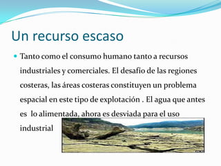 Un recurso escaso
 Tanto como el consumo humano tanto a recursos
 industriales y comerciales. El desafío de las regiones
 costeras, las áreas costeras constituyen un problema
 espacial en este tipo de explotación . El agua que antes
 es lo alimentada, ahora es desviada para el uso
 industrial
 