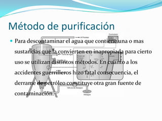 Método de purificación
 Para descontaminar el agua que contiene una o mas
 sustancias que la convierten en inapropiada para cierto
 uso se utilizan distintos métodos. En cuanto a los
 accidentes guerrilleros hizo fatal consecuencia, el
 derrame de petróleo constituye otra gran fuente de
 contaminación.
 