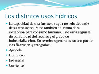 Los distintos usos hídricos
 La capacidad de una fuente de agua no solo depende
    de su reposición. Si no también del ritmo de su
    extracción para consumo humano. Este varia según la
    disponibilidad del recurso y el grado de
    industrialización. En términos generales, su uso puede
    clasificarse en 4 categorías:
   Agrícola
   Domestica
   Industrial
   Corriente
 