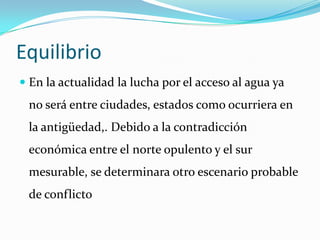 Equilibrio
 En la actualidad la lucha por el acceso al agua ya
 no será entre ciudades, estados como ocurriera en
 la antigüedad,. Debido a la contradicción
 económica entre el norte opulento y el sur
 mesurable, se determinara otro escenario probable
 de conflicto
 