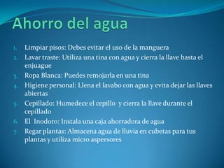 1.   Limpiar pisos: Debes evitar el uso de la manguera
2.   Lavar traste: Utiliza una tina con agua y cierra la llave hasta el
     enjuague
3.   Ropa Blanca: Puedes remojarla en una tina
4.   Higiene personal: Llena el lavabo con agua y evita dejar las llaves
     abiertas
5.   Cepillado: Humedece el cepillo y cierra la llave durante el
     cepillado
6.   El Inodoro: Instala una caja ahorradora de agua
7.   Regar plantas: Almacena agua de lluvia en cubetas para tus
     plantas y utiliza micro aspersores
 
