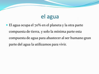 el agua
 El agua ocupa el 70% en el planeta y la otra parte
  compuesta de tierra, y solo la mínima parte esta
  compuesta de agua para abastecer al ser humano gran
  parte del agua la utilizamos para vivir.
 
