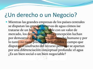 ¿Un derecho o un Negocio?
 Mientras las grandes empresas de los países centrales
 se disputan las grandes reservas de agua cómos ise
 tratarse de un bien, comerciable con un valor de
 mercado, los detractores de esta concepción luchan
 por demostrar que el agua es un derecho humano y por
 lo tanto no tiene precio, cada definidos 2 campo que
 disputan el usufructo del recurso pero que se apartan
 por una diferenciación conceptual profunda: el agua
 ¿Es un bien social o un bien negociable?
 