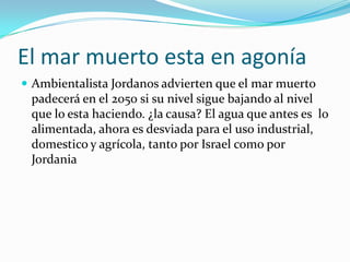 El mar muerto esta en agonía
 Ambientalista Jordanos advierten que el mar muerto
 padecerá en el 2050 si su nivel sigue bajando al nivel
 que lo esta haciendo. ¿la causa? El agua que antes es lo
 alimentada, ahora es desviada para el uso industrial,
 domestico y agrícola, tanto por Israel como por
 Jordania
 