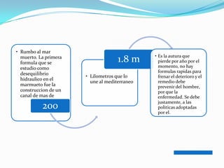 • Rumbo al mar
                                               • Es la autura que
  muerto. La primera
  formula que se                     1.8 m       pierde por año por el
  estudio como                                   momento, no hay
                                                 formulas rapidas para
  desequilibrio
                       • Lilometros que lo       frenar el deterioro y el
  hidraulico en el
                         une al mediterraneo     remedio debe
  marmueto fue la                                prevenir del hombre,
  construccion de un                             por que la
  canal de mas de                                enfermedad. Se debe
                                                 justamente, a las
           200                                   politicas adoptadas
                                                 por el.
 