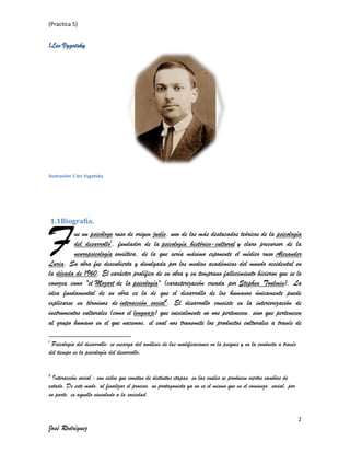 (Practica 5)

1Lev Vygotsky

Ilustración 1 lev Vygotsky

F

1.1Biografía.

ue un psicólogo ruso de origen judío, uno de los más destacados teóricos de la psicología
del desarrollo1, fundador de la psicología histórico-cultural y claro precursor de la
neuropsicología soviética, de la que sería máximo exponente el médico ruso Alexander
Luria. Su obra fue descubierta y divulgada por los medios académicos del mundo occidental en
la década de 1960. El carácter prolífico de su obra y su temprano fallecimiento hicieron que se lo
conozca como "el Mozart de la psicología" (caracterización creada por Stephen Toulmin). La
idea fundamental de su obra es la de que el desarrollo de los humanos únicamente puede
explicarse en términos de interacción social2. El desarrollo consiste en la interiorización de
instrumentos culturales (como el lenguaje) que inicialmente no nos pertenecen, sino que pertenecen
al grupo humano en el que nacemos, el cual nos transmite los productos culturales a través de
1

Psicología del desarrollo: se encarga del análisis de las modificaciones en la psiquis y en la conducta a través
del tiempo es la psicología del desarrollo.
2

Interacción social : son ciclos que constan de distintas etapas, en las cuales se producen ciertos cambios de
estado. De este modo, al finalizar el proceso, su protagonista ya no es el mismo que en el comienzo. social, por
su parte, es aquello vinculado a la sociedad.

2

José Rodríguez

 