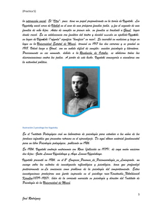 (Practica 5)

la interacción social. El "Otro", pues, tiene un papel preponderante en la teoría de Vygotski. Lev
Vygotsky nació cerca de Vítebsk en el seno de una próspera familia judía, y fue el segundo de una
familia de ocho hijos. Antes de cumplir su primer año, su familia se trasladó a Gómel, lugar
donde creció. En su adolescencia era fanático del teatro y decidió reescribir su apellido Vygotski,
en lugar de Výgodski ("výgoda" significa "beneficio" en ruso), Se inscribió en medicina y luego en
leyes en la Universidad Estatal de Moscú, terminó en 1917 las dos carreras y se graduó en
1918. Volvió luego a Gómel, con un anhelo difícil de cumplir: enseñar psicología y literatura.
Precisamente en ese momento, debido a la Revolución de Octubre, se abolieron todas las
discriminaciones contra los judíos. A partir de este hecho, Vygotski comenzaría a vincularse con
la actividad política.

Ilustración 2 psicólogo lev Vygotsky

En el Instituto Pedagógico creó un laboratorio de psicología para estudiar a los niños de los
jardines infantiles que presentan retrasos en el aprendizaje. De aquí obtuvo material fundamental
para su libro Psicología pedagógica, publicado en 1926.
En 1924, Vygotski contrajo matrimonio con Rosa (fallecida en 1979), de cuya unión nacieron
dos hijas: Guita Lvovna Výgodskaya y Ásya Lvovna Výgodskaya.
Vygotski presentó en 1924, en el 2º Congreso Panruso de Psiconeurología en Leningrado, un
ensayo sobre los métodos de investigación reflexológica y psicológica, tema que profundizó
posteriormente en La conciencia como problema de la psicología del comportamiento. Estas
investigaciones produjeron una fuerte impresión en el psicólogo ruso Konstantín Nikoláievich
Kornílov(1879-1957), líder de la corriente marxista en psicología y director del Instituto de
Psicología de la Universidad de Moscú.
3

José Rodríguez

 